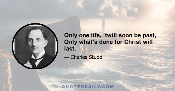 Only one life, ’twill soon be past, Only what’s done for Christ will last.