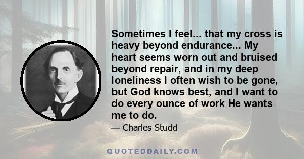 Sometimes I feel... that my cross is heavy beyond endurance... My heart seems worn out and bruised beyond repair, and in my deep loneliness I often wish to be gone, but God knows best, and I want to do every ounce of