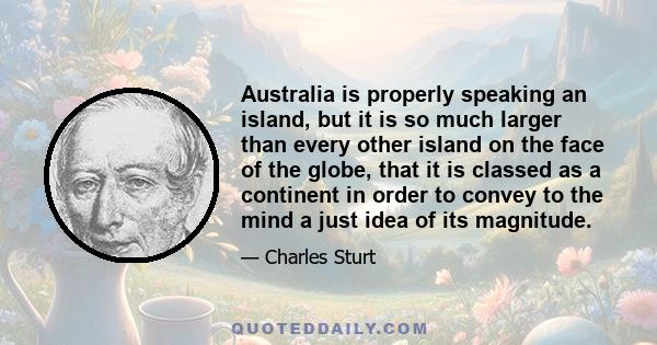 Australia is properly speaking an island, but it is so much larger than every other island on the face of the globe, that it is classed as a continent in order to convey to the mind a just idea of its magnitude.