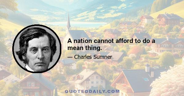 A nation cannot afford to do a mean thing.