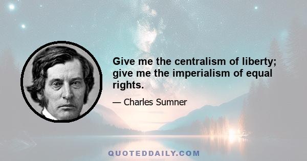 Give me the centralism of liberty; give me the imperialism of equal rights.