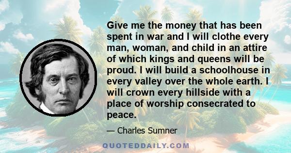 Give me the money that has been spent in war and I will clothe every man, woman, and child in an attire of which kings and queens will be proud. I will build a schoolhouse in every valley over the whole earth. I will