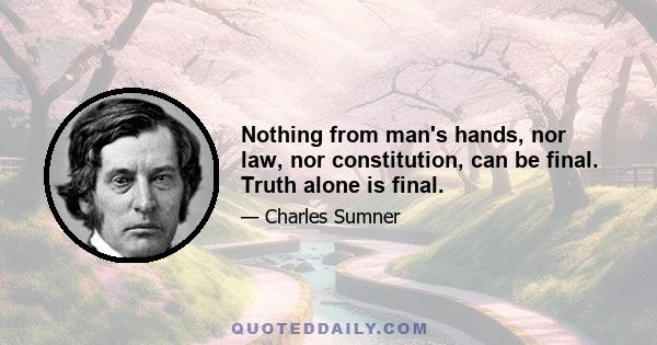 Nothing from man's hands, nor law, nor constitution, can be final. Truth alone is final.