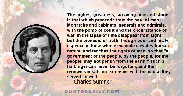 The highest greatness, surviving time and stone, is that which proceeds from the soul of man. Monarchs and cabinets, generals and admirals, with the pomp of court and the circumstance of war, in the lapse of time