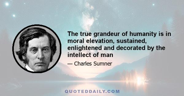 The true grandeur of humanity is in moral elevation, sustained, enlightened and decorated by the intellect of man