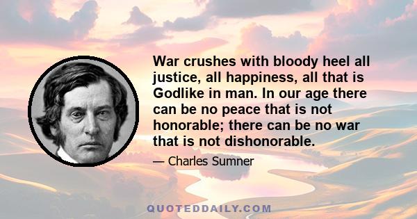 War crushes with bloody heel all justice, all happiness, all that is Godlike in man. In our age there can be no peace that is not honorable; there can be no war that is not dishonorable.