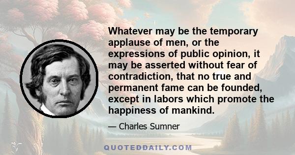 Whatever may be the temporary applause of men, or the expressions of public opinion, it may be asserted without fear of contradiction, that no true and permanent fame can be founded, except in labors which promote the