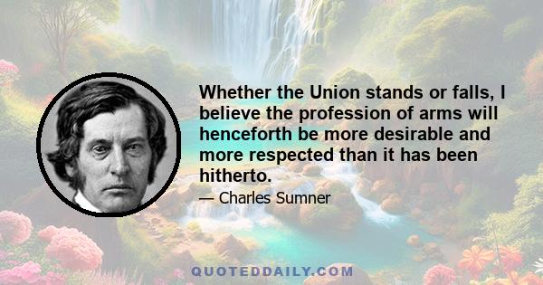 Whether the Union stands or falls, I believe the profession of arms will henceforth be more desirable and more respected than it has been hitherto.