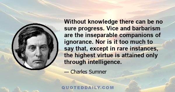 Without knowledge there can be no sure progress. Vice and barbarism are the inseparable companions of ignorance. Nor is it too much to say that, except in rare instances, the highest virtue is attained only through