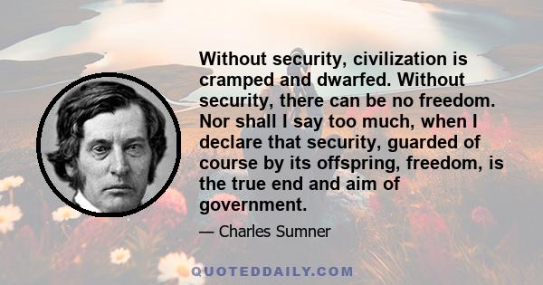 Without security, civilization is cramped and dwarfed. Without security, there can be no freedom. Nor shall I say too much, when I declare that security, guarded of course by its offspring, freedom, is the true end and