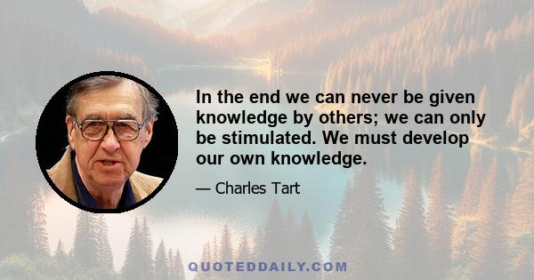 In the end we can never be given knowledge by others; we can only be stimulated. We must develop our own knowledge.