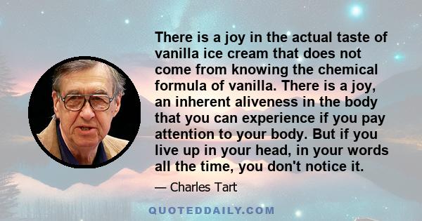 There is a joy in the actual taste of vanilla ice cream that does not come from knowing the chemical formula of vanilla. There is a joy, an inherent aliveness in the body that you can experience if you pay attention to