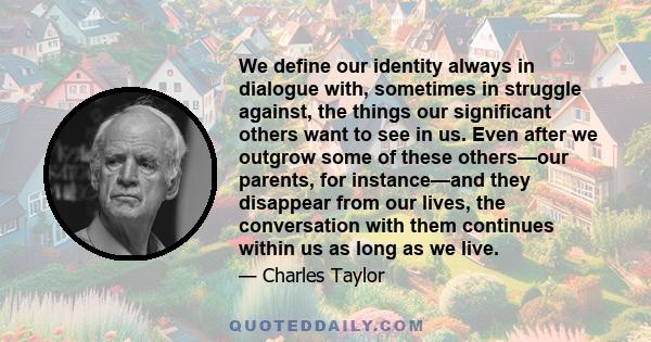 We define our identity always in dialogue with, sometimes in struggle against, the things our significant others want to see in us. Even after we outgrow some of these others—our parents, for instance—and they disappear 