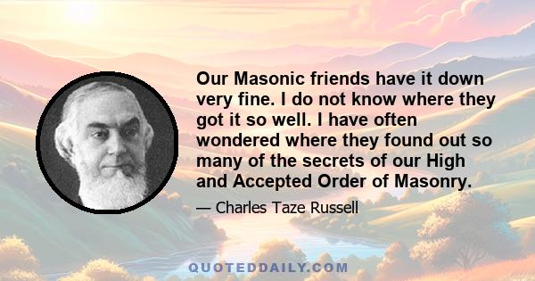 Our Masonic friends have it down very fine. I do not know where they got it so well. I have often wondered where they found out so many of the secrets of our High and Accepted Order of Masonry.