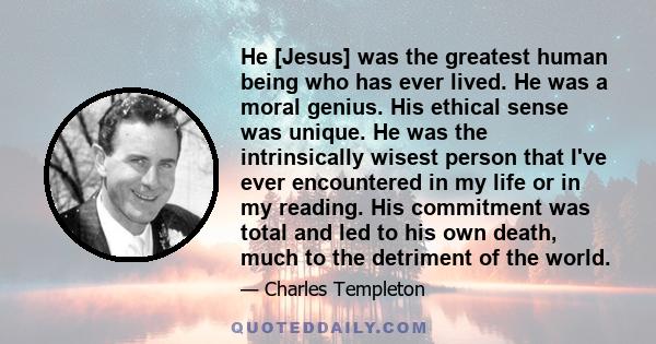 He [Jesus] was the greatest human being who has ever lived. He was a moral genius. His ethical sense was unique. He was the intrinsically wisest person that I've ever encountered in my life or in my reading. His