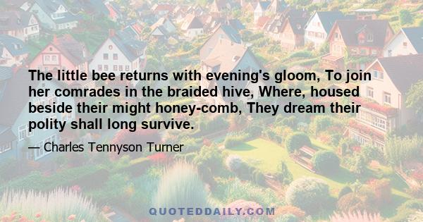 The little bee returns with evening's gloom, To join her comrades in the braided hive, Where, housed beside their might honey-comb, They dream their polity shall long survive.