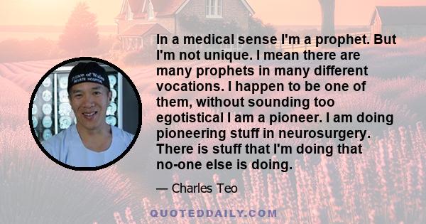 In a medical sense I'm a prophet. But I'm not unique. I mean there are many prophets in many different vocations. I happen to be one of them, without sounding too egotistical I am a pioneer. I am doing pioneering stuff