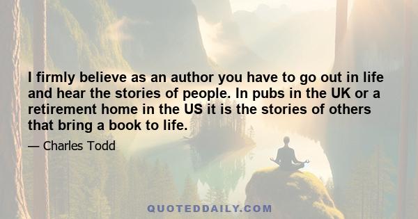 I firmly believe as an author you have to go out in life and hear the stories of people. In pubs in the UK or a retirement home in the US it is the stories of others that bring a book to life.