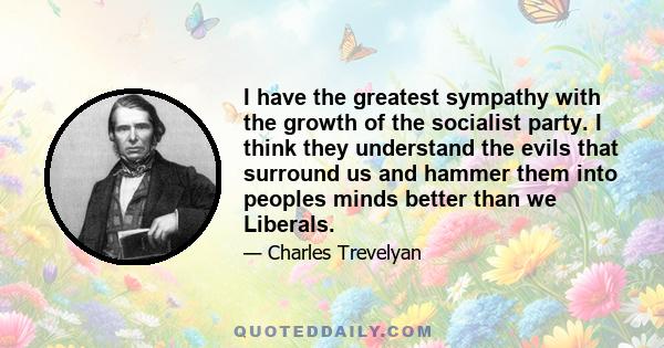 I have the greatest sympathy with the growth of the socialist party. I think they understand the evils that surround us and hammer them into peoples minds better than we Liberals.