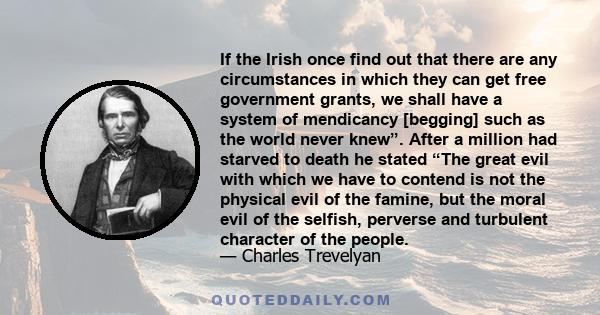 If the Irish once find out that there are any circumstances in which they can get free government grants, we shall have a system of mendicancy [begging] such as the world never knew”. After a million had starved to