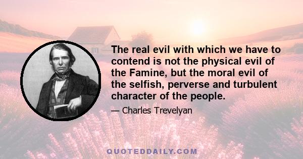 The real evil with which we have to contend is not the physical evil of the Famine, but the moral evil of the selfish, perverse and turbulent character of the people.