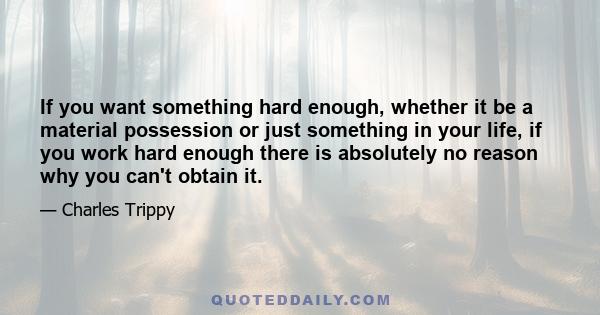 If you want something hard enough, whether it be a material possession or just something in your life, if you work hard enough there is absolutely no reason why you can't obtain it.