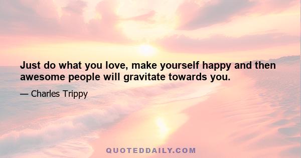 Just do what you love, make yourself happy and then awesome people will gravitate towards you.