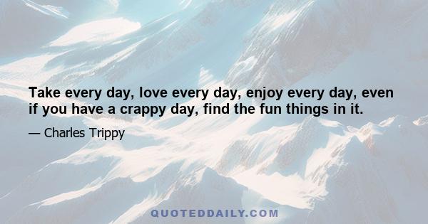 Take every day, love every day, enjoy every day, even if you have a crappy day, find the fun things in it.