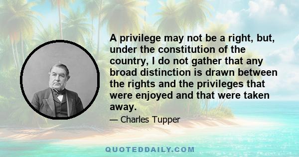 A privilege may not be a right, but, under the constitution of the country, I do not gather that any broad distinction is drawn between the rights and the privileges that were enjoyed and that were taken away.