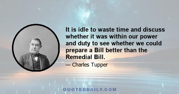 It is idle to waste time and discuss whether it was within our power and duty to see whether we could prepare a Bill better than the Remedial Bill.