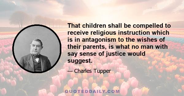 That children shall be compelled to receive religious instruction which is in antagonism to the wishes of their parents, is what no man with say sense of justice would suggest.