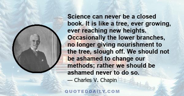 Science can never be a closed book. It is like a tree, ever growing, ever reaching new heights. Occasionally the lower branches, no longer giving nourishment to the tree, slough off. We should not be ashamed to change