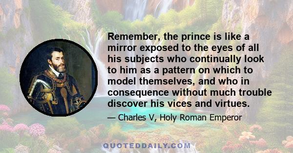 Remember, the prince is like a mirror exposed to the eyes of all his subjects who continually look to him as a pattern on which to model themselves, and who in consequence without much trouble discover his vices and