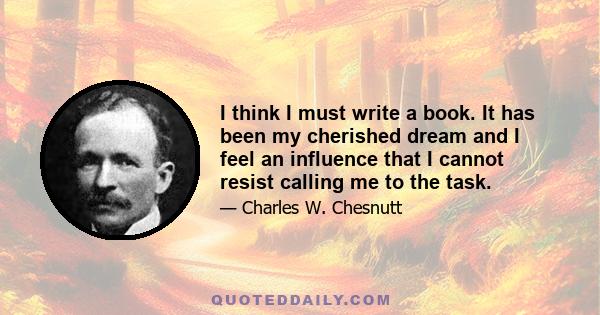 I think I must write a book. It has been my cherished dream and I feel an influence that I cannot resist calling me to the task.