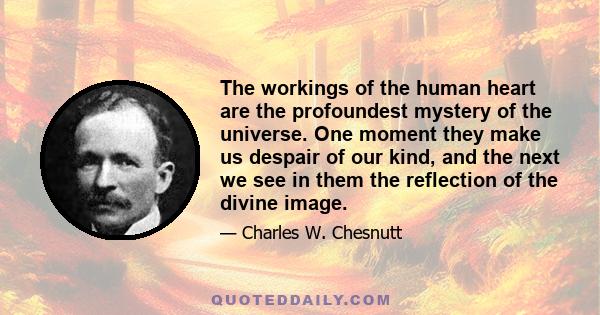 The workings of the human heart are the profoundest mystery of the universe. One moment they make us despair of our kind, and the next we see in them the reflection of the divine image.