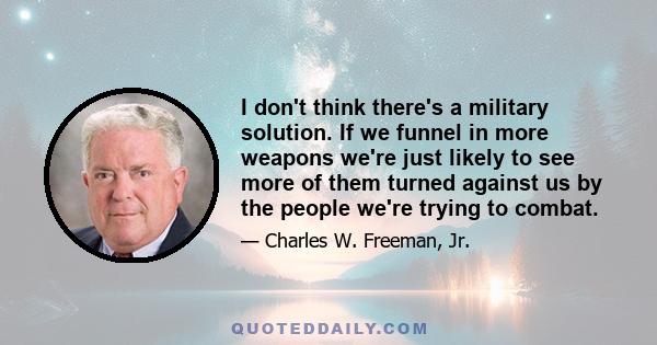 I don't think there's a military solution. If we funnel in more weapons we're just likely to see more of them turned against us by the people we're trying to combat.