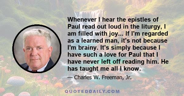 Whenever I hear the epistles of Paul read out loud in the liturgy, I am filled with joy... If I'm regarded as a learned man, it's not because I'm brainy. It's simply because I have such a love for Paul that I have never 