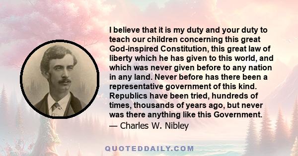 I believe that it is my duty and your duty to teach our children concerning this great God-inspired Constitution, this great law of liberty which he has given to this world, and which was never given before to any