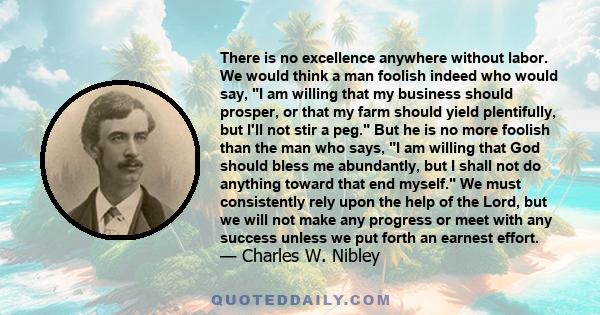 There is no excellence anywhere without labor. We would think a man foolish indeed who would say, I am willing that my business should prosper, or that my farm should yield plentifully, but I'll not stir a peg. But he