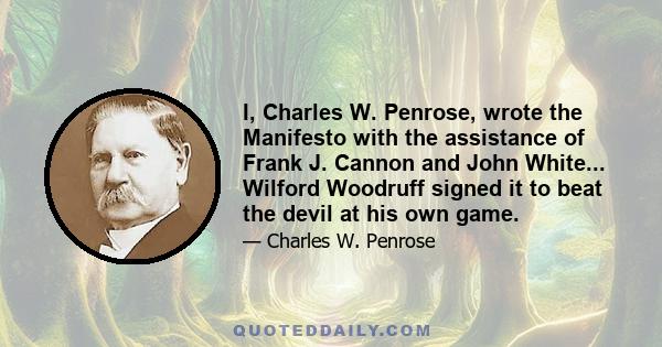 I, Charles W. Penrose, wrote the Manifesto with the assistance of Frank J. Cannon and John White... Wilford Woodruff signed it to beat the devil at his own game.