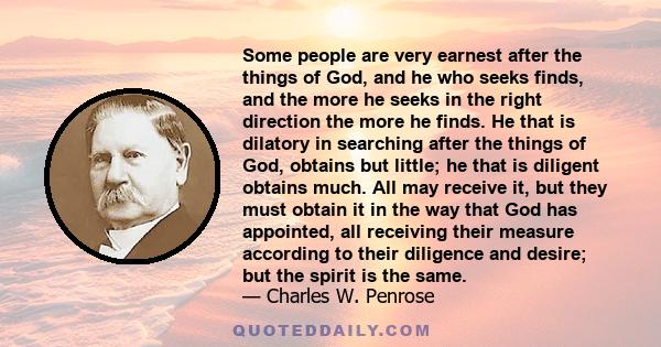 Some people are very earnest after the things of God, and he who seeks finds, and the more he seeks in the right direction the more he finds. He that is dilatory in searching after the things of God, obtains but little; 