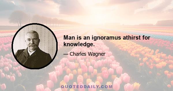 Man is an ignoramus athirst for knowledge.