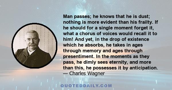 Man passes; he knows that he is dust; nothing is more evident than his frailty. If he should for a single moment forget it, what a chorus of voices would recall it to him! And yet, in the drop of existence which he