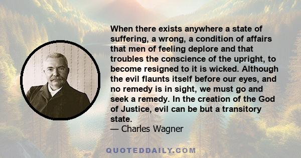 When there exists anywhere a state of suffering, a wrong, a condition of affairs that men of feeling deplore and that troubles the conscience of the upright, to become resigned to it is wicked. Although the evil flaunts 