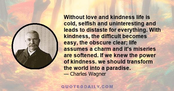 Without love and kindness life is cold, selfish and uninteresting and leads to distaste for everything. With kindness, the difficult becomes easy, the obscure clear; life assumes a charm and it's miseries are softened.