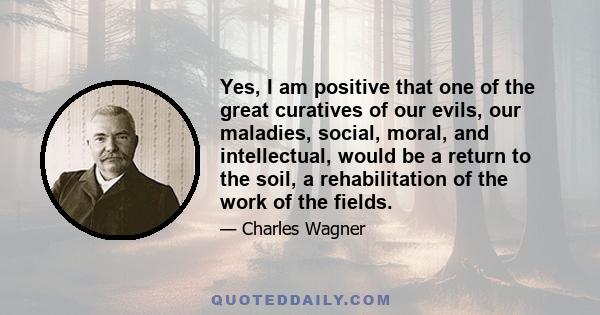 Yes, I am positive that one of the great curatives of our evils, our maladies, social, moral, and intellectual, would be a return to the soil, a rehabilitation of the work of the fields.