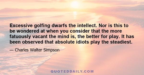 Excessive golfing dwarfs the intellect. Nor is this to be wondered at when you consider that the more fatuously vacant the mind is, the better for play. It has been observed that absolute idiots play the steadiest.