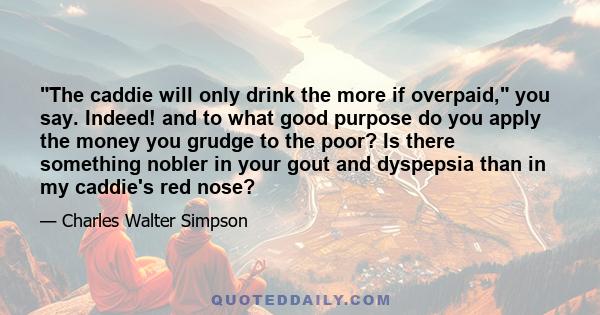 The caddie will only drink the more if overpaid, you say. Indeed! and to what good purpose do you apply the money you grudge to the poor? Is there something nobler in your gout and dyspepsia than in my caddie's red nose?