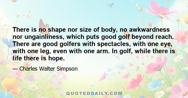 There is no shape nor size of body, no awkwardness nor ungainliness, which puts good golf beyond reach. There are good golfers with spectacles, with one eye, with one leg, even with one arm. In golf, while there is life 