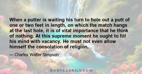 When a putter is waiting his turn to hole out a putt of one or two feet in length, on which the match hangs at the last hole, it is of vital importance that he think of nothing. At this supreme moment he ought to fill